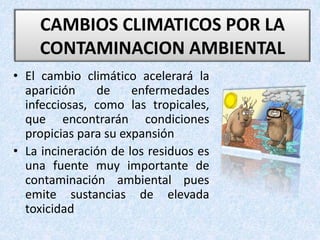 • El cambio climático acelerará la
aparición de enfermedades
infecciosas, como las tropicales,
que encontrarán condiciones
propicias para su expansión
• La incineración de los residuos es
una fuente muy importante de
contaminación ambiental pues
emite sustancias de elevada
toxicidad
CAMBIOS CLIMATICOS POR LA
CONTAMINACION AMBIENTAL
 