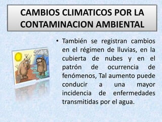 • También se registran cambios
en el régimen de lluvias, en la
cubierta de nubes y en el
patrón de ocurrencia de
fenómenos, Tal aumento puede
conducir a una mayor
incidencia de enfermedades
transmitidas por el agua.
CAMBIOS CLIMATICOS POR LA
CONTAMINACION AMBIENTAL
 
