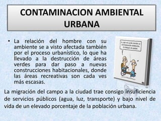 • La relación del hombre con su
ambiente se a visto afectada también
por el proceso urbanístico, lo que ha
llevado a la destrucción de áreas
verdes para dar paso a nuevas
construcciones habitacionales, donde
las áreas recreativas son cada ves
más escasas.
CONTAMINACION AMBIENTAL
URBANA
La migración del campo a la ciudad trae consigo insuficiencia
de servicios públicos (agua, luz, transporte) y bajo nivel de
vida de un elevado porcentaje de la población urbana.
 