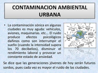 • La contaminación sónica en algunas
ciudades es muy aguda: vehículos,
aviones, maquinarias. etc... El ruido
produce efectos psicológicos
dañinos como son interrumpir el
sueño (cuando la intensidad supera
los 70 decibelios), disminuir el
rendimiento laboral y provocar un
constante estado de ansiedad.
CONTAMINACION AMBIENTAL
URBANA
Se dice que las generaciones jóvenes de hoy serán futuros
sordos, pues cada vez es mayor el ruido de las ciudades.
 
