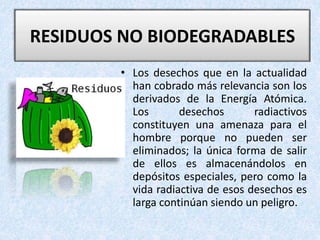 • Los desechos que en la actualidad
han cobrado más relevancia son los
derivados de la Energía Atómica.
Los desechos radiactivos
constituyen una amenaza para el
hombre porque no pueden ser
eliminados; la única forma de salir
de ellos es almacenándolos en
depósitos especiales, pero como la
vida radiactiva de esos desechos es
larga continúan siendo un peligro.
RESIDUOS NO BIODEGRADABLES
 
