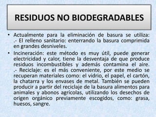 • Actualmente para la eliminación de basura se utiliza:
.- El relleno sanitario: enterrando la basura comprimida
en grandes desniveles.
• Incineración: este método es muy útil, puede generar
electricidad y calor, tiene la desventaja de que produce
residuos incombustibles y además contamina el aire.
.- Reciclaje: es el más conveniente, por este medio se
recuperan materiales como: el vidrio, el papel, el cartón,
la chatarra y los envases de metal. También se pueden
producir a partir del reciclaje de la basura alimentos para
animales y abonos agrícolas, utilizando los desechos de
origen orgánico previamente escogidos, como: grasa,
huesos, sangre.
RESIDUOS NO BIODEGRADABLES
 