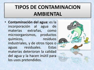 • Contaminación del agua: es la
incorporación al agua de
materias extrañas, como
microorganismos, productos
químicos, residuos
industriales, y de otros tipos o
aguas residuales. Estas
materias deterioran la calidad
del agua y la hacen inútil para
los usos pretendidos.
TIPOS DE CONTAMINACION
AMBIENTAL
 