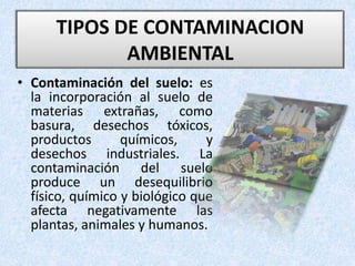 • Contaminación del suelo: es
la incorporación al suelo de
materias extrañas, como
basura, desechos tóxicos,
productos químicos, y
desechos industriales. La
contaminación del suelo
produce un desequilibrio
físico, químico y biológico que
afecta negativamente las
plantas, animales y humanos.
TIPOS DE CONTAMINACION
AMBIENTAL
 