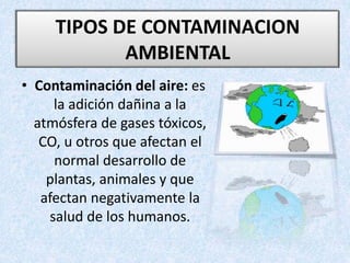 • Contaminación del aire: es
la adición dañina a la
atmósfera de gases tóxicos,
CO, u otros que afectan el
normal desarrollo de
plantas, animales y que
afectan negativamente la
salud de los humanos.
TIPOS DE CONTAMINACION
AMBIENTAL
 