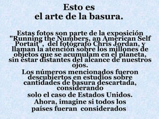 Esto es
el arte de la basura.
Estas fotos son parte de la exposición
"Running the Numbers, an American Self
Portait", del fotógrafo Chris Jordan, y
llaman la atención sobre los millones de
objetos que se acumulam en el planeta,
sin estar distantes del alcance de nuestros
ojos.
Los números mencionados fueron
descubiertos en estudios sobre
cantidades de basura descartada,
considerando
solo el caso de Estados Unidos.
Ahora, imagine si todos los
países fueran considerados!
 