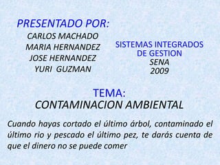 PRESENTADO POR:
CARLOS MACHADO
MARIA HERNANDEZ
JOSE HERNANDEZ
YURI GUZMAN
TEMA:
CONTAMINACION AMBIENTAL
SISTEMAS INTEGRADOS
DE GESTION
SENA
2009
Cuando hayas cortado el último árbol, contaminado el
último rio y pescado el último pez, te darás cuenta de
que el dinero no se puede comer
 