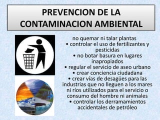 no quemar ni talar plantas
• controlar el uso de fertilizantes y
pesticidas
• no botar basura en lugares
inapropiados
• regular el servicio de aseo urbano
• crear conciencia ciudadana
• crear vías de desagües para las
industrias que no lleguen a los mares
ni ríos utilizados para el servicio o
consumo del hombre ni animales
• controlar los derramamientos
accidentales de petróleo
PREVENCION DE LA
CONTAMINACION AMBIENTAL
 