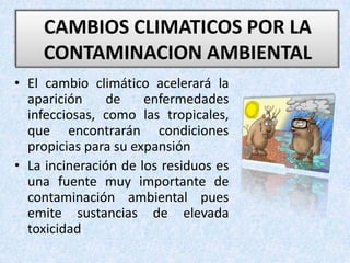 CAMBIOS CLIMATICOS POR LA CONTAMINACION AMBIENTAL El cambio climático acelerará la aparición de enfermedades infecciosas, como las tropicales, que encontrarán condiciones propicias para su expansiónLa incineración de los residuos es una fuente muy importante de contaminación ambiental pues emite sustancias de elevada toxicidad