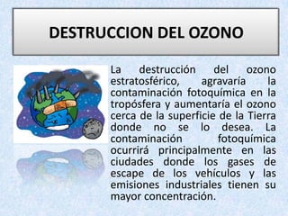 DESTRUCCION DEL OZONO La destrucción del ozono estratosférico, agravaría la contaminación fotoquímica en la tropósfera y aumentaría el ozono cerca de la superficie de la Tierra donde no se lo desea. La contaminación fotoquímica ocurrirá principalmente en las ciudades donde los gases de escape de los vehículos y las emisiones industriales tienen su mayor concentración.