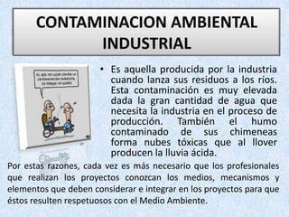 CONTAMINACION AMBIENTAL INDUSTRIAL Es aquella producida por la industria cuando lanza sus residuos a los ríos. Esta contaminación es muy elevada dada la gran cantidad de agua que necesita la industria en el proceso de producción. También el humo contaminado de sus chimeneas forma nubes tóxicas que al llover producen la lluvia ácida. Por estas razones, cada vez es más necesario que los profesionales que realizan los proyectos conozcan los medios, mecanismos y elementos que deben considerar e integrar en los proyectos para que éstos resulten respetuosos con el Medio Ambiente.