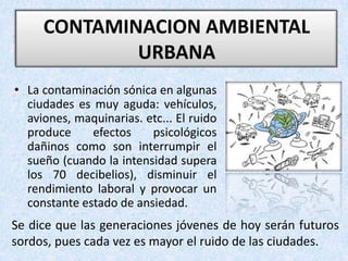 CONTAMINACION AMBIENTAL URBANA La contaminación sónica en algunas ciudades es muy aguda: vehículos, aviones, maquinarias. etc... El ruido produce efectos psicológicos dañinos como son interrumpir el sueño (cuando la intensidad supera los 70 decibelios), disminuir el rendimiento laboral y provocar un constante estado de ansiedad. Se dice que las generaciones jóvenes de hoy serán futuros sordos, pues cada vez es mayor el ruido de las ciudades.