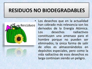 RESIDUOS NO BIODEGRADABLES Los desechos que en la actualidad han cobrado más relevancia son los derivados de la Energía Atómica. Los desechos radiactivos constituyen una amenaza para el hombre porque no pueden ser eliminados; la única forma de salir de ellos es almacenándolos en depósitos especiales, pero como la vida radiactiva de esos desechos es larga continúan siendo un peligro. 