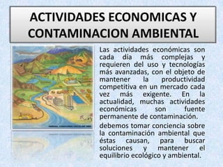ACTIVIDADES ECONOMICAS Y CONTAMINACION AMBIENTAL Las actividades económicas son cada día más complejas y requieren del uso y tecnologías más avanzadas, con el objeto de mantener la productividad competitiva en un mercado cada vez más exigente. En la actualidad, muchas actividades económicas son fuente permanente de contaminación.debemos tomar conciencia sobre la contaminación ambiental que éstas causan, para buscar soluciones y mantener el equilibrio ecológico y ambiental.