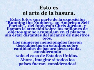 Estoesel arte de la basura.Estasfotos son parte de la exposición "Running the Numbers, an American Self Portait",  del fotógrafo Chris Jordan, y llaman la atenciónsobre los millones de objetosque se acumulam en el planeta, sin estardistantes del alcance de nuestrosojos.Los númerosmencionadosfuerondescubiertos en estudiossobrecantidades de basuradescartada, considerandosolo el caso de EstadosUnidos.Ahora, imagine sitodos lospaísesfueranconsiderados!