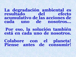 La degradaciónambientalesresultado del efectoacumulativo de lasacciones de cadauno de nosotros...Poreso, la solucióntambiénestá en cadauno de nosotros.  Colabore con el planeta!Piense antes de consumir!