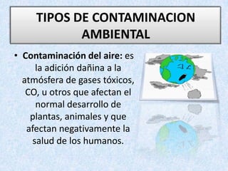 TIPOS DE CONTAMINACION AMBIENTAL Contaminación del aire: es la adición dañina a la atmósfera de gases tóxicos, CO, u otros que afectan el normal desarrollo de plantas, animales y que afectan negativamente la salud de los humanos.