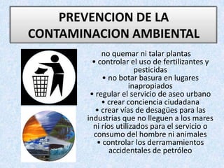 PREVENCION DE LA CONTAMINACION AMBIENTAL no quemar ni talar plantas• controlar el uso de fertilizantes y pesticidas• no botar basura en lugares inapropiados• regular el servicio de aseo urbano• crear conciencia ciudadana• crear vías de desagües para las industrias que no lleguen a los mares ni ríos utilizados para el servicio o consumo del hombre ni animales• controlar los derramamientos accidentales de petróleo