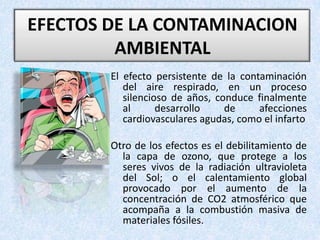 EFECTOS DE LA CONTAMINACION AMBIENTAL El efecto persistente de la contaminación del aire respirado, en un proceso silencioso de años, conduce finalmente al desarrollo de afecciones cardiovasculares agudas, como el infartoOtro de los efectos es el debilitamiento de la capa de ozono, que protege a los seres vivos de la radiación ultravioleta del Sol; o el calentamiento global provocado por el aumento de la concentración de CO2 atmosférico que acompaña a la combustión masiva de materiales fósiles. 