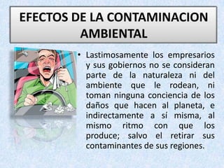 EFECTOS DE LA CONTAMINACION AMBIENTAL Lastimosamente los empresarios y sus gobiernos no se consideran parte de la naturaleza ni del ambiente que le rodean, ni toman ninguna conciencia de los daños que hacen al planeta, e indirectamente a sí misma, al mismo ritmo con que los produce; salvo el retirar sus contaminantes de sus regiones.