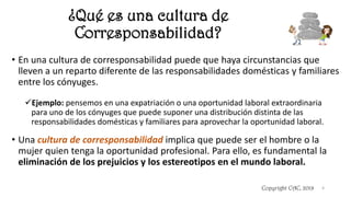 ¿Qué es una cultura de
Corresponsabilidad?
Copyright CAC, 2019 4
• En una cultura de corresponsabilidad puede que haya circunstancias que
lleven a un reparto diferente de las responsabilidades domésticas y familiares
entre los cónyuges.
✓Ejemplo: pensemos en una expatriación o una oportunidad laboral extraordinaria
para uno de los cónyuges que puede suponer una distribución distinta de las
responsabilidades domésticas y familiares para aprovechar la oportunidad laboral.
• Una cultura de corresponsabilidad implica que puede ser el hombre o la
mujer quien tenga la oportunidad profesional. Para ello, es fundamental la
eliminación de los prejuicios y los estereotipos en el mundo laboral.
 