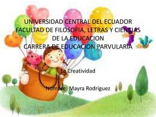 UNIVERSIDAD CENTRAL DEL ECUADOR
FACULTAD DE FILOSOFIA, LETRAS Y CIENCIAS
           DE LA EDUCACION
  CARRERA DE EDUCACION PARVULARIA


              La Creatividad

         Nombre: Mayra Rodríguez
 