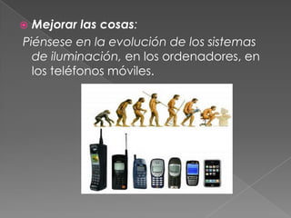  Mejorar las cosas:
Piénsese en la evolución de los sistemas
  de iluminación, en los ordenadores, en
  los teléfonos móviles.
 