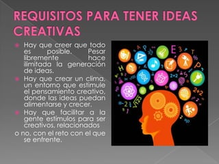   Hay que creer que todo
   es      posible.    Pesar
   libremente          hace
   ilimitada la generación
   de ideas.
 Hay que crear un clima,
   un entorno que estimule
   el pensamiento creativo,
   donde las ideas puedan
   alimentarse y crecer.
 Hay que facilitar a la
   gente estímulos para ser
   creativos, relacionados
o no, con el reto con el que
   se enfrente.
 