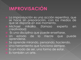    La improvisación es una acción repentina, que
    se hace sin preparación, con los medios de
    que se dispone en ese momento.
   Michael     mikalko    (famoso   experto   en
    creatividad)
    Es una disciplina que puede enseñarse.
   Un estado de la mente que puede
    aprenderse.
   Se aprende mirando, pensando, haciendo.
   Una herramienta que funciona siempre.
   Es un modo de ser, una forma de estar.
   Es también un arte.
 