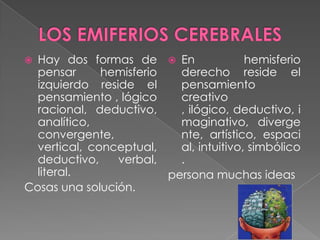  Hay dos formas de  En                 hemisferio
  pensar      hemisferio   derecho reside el
  izquierdo reside el      pensamiento
  pensamiento , lógico     creativo
  racional, deductivo,     , ilógico, deductivo, i
  analítico,               maginativo, diverge
  convergente,             nte, artístico, espaci
  vertical, conceptual,    al, intuitivo, simbólico
  deductivo,    verbal,    .
  literal.               persona muchas ideas
Cosas una solución.
 