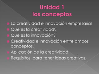 La creatividad e innovación empresarial
 Que es la creatividad?
 Que es la innovación?
 Creatividad e innovación entre ambos
  conceptos.
 Aplicación de la creatividad
 Requisitos para tener ideas creativas.
 