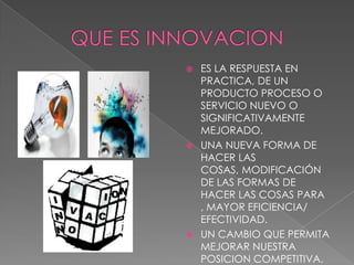  ES LA RESPUESTA EN
  PRACTICA, DE UN
  PRODUCTO PROCESO O
  SERVICIO NUEVO O
  SIGNIFICATIVAMENTE
  MEJORADO.
 UNA NUEVA FORMA DE
  HACER LAS
  COSAS, MODIFICACIÓN
  DE LAS FORMAS DE
  HACER LAS COSAS PARA
  , MAYOR EFICIENCIA/
  EFECTIVIDAD.
 UN CAMBIO QUE PERMITA
  MEJORAR NUESTRA
  POSICION COMPETITIVA.
 