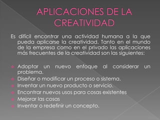Es difícil encontrar una actividad humana a la que
   pueda aplicarse la creatividad. Tanto en el mundo
   de la empresa como en el privado las aplicaciones
   más frecuentes de la creatividad son las siguientes:

   Adoptar un nuevo enfoque al considerar          un
    problema.
   Diseñar o modificar un proceso o sistema.
   Inventar un nuevo producto o servicio.
   Encontrar nuevos usos para cosas existentes
   Mejorar las cosas
   Inventar o redefinir un concepto.
 