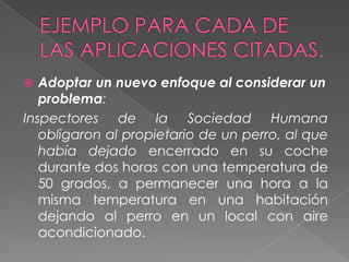   Adoptar un nuevo enfoque al considerar un
   problema:
Inspectores de la Sociedad Humana
   obligaron al propietario de un perro, al que
   había dejado encerrado en su coche
   durante dos horas con una temperatura de
   50 grados, a permanecer una hora a la
   misma temperatura en una habitación
   dejando al perro en un local con aire
   acondicionado.
 