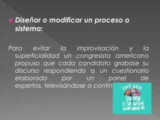  Diseñar o modificar un proceso o
  sistema:

Para    evitar    la   improvisación   y   la
  superficialidad un congresista americano
  propuso que cada candidato grabase su
  discurso respondiendo a un cuestionario
  elaborado        por    un     panel    de
  expertos, televisándose a continuación.
 