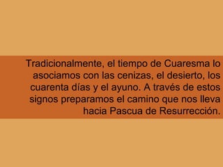 Tradicionalmente, el tiempo de Cuaresma lo
asociamos con las cenizas, el desierto, los
cuarenta días y el ayuno. A través de estos
signos preparamos el camino que nos lleva
hacia Pascua de Resurrección.
 