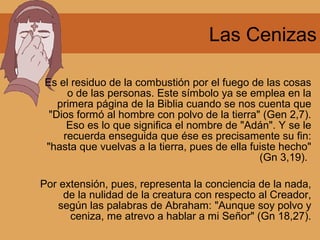 Las Cenizas
Es el residuo de la combustión por el fuego de las cosas
o de las personas. Este símbolo ya se emplea en la
primera página de la Biblia cuando se nos cuenta que
"Dios formó al hombre con polvo de la tierra" (Gen 2,7).
Eso es lo que significa el nombre de "Adán". Y se le
recuerda enseguida que ése es precisamente su fin:
"hasta que vuelvas a la tierra, pues de ella fuiste hecho"
(Gn 3,19).
Por extensión, pues, representa la conciencia de la nada,
de la nulidad de la creatura con respecto al Creador,
según las palabras de Abraham: "Aunque soy polvo y
ceniza, me atrevo a hablar a mi Señor" (Gn 18,27).
 