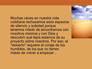 Muchas veces en nuestra vida
cotidiana rechazamos esos espacios
de silencio y soledad porque
tenemos miedo de encontrarnos con
nosotros mismos y con Dios y
descubrir qué lejos estamos de su
proyecto sobre nosotros. Por eso, el
"desierto" requiere el coraje de los
humildes, de los que no tienen
miedo de volver a empezar...
 
