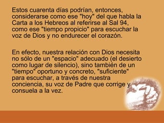 Estos cuarenta días podrían, entonces,
considerarse como ese "hoy" del que habla la
Carta a los Hebreos al referirse al Sal 94,
como ese "tiempo propicio" para escuchar la
voz de Dios y no endurecer el corazón.
En efecto, nuestra relación con Dios necesita
no sólo de un "espacio" adecuado (el desierto
como lugar de silencio), sino también de un
"tiempo" oportuno y concreto, "suficiente"
para escuchar, a través de nuestra
conciencia, su voz de Padre que corrige y
consuela a la vez.
 