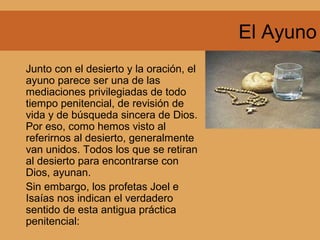 El Ayuno
Junto con el desierto y la oración, el
ayuno parece ser una de las
mediaciones privilegiadas de todo
tiempo penitencial, de revisión de
vida y de búsqueda sincera de Dios.
Por eso, como hemos visto al
referirnos al desierto, generalmente
van unidos. Todos los que se retiran
al desierto para encontrarse con
Dios, ayunan.
Sin embargo, los profetas Joel e
Isaías nos indican el verdadero
sentido de esta antigua práctica
penitencial:
 