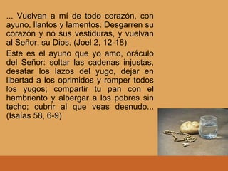 ... Vuelvan a mí de todo corazón, con
ayuno, llantos y lamentos. Desgarren su
corazón y no sus vestiduras, y vuelvan
al Señor, su Dios. (Joel 2, 12-18)
Este es el ayuno que yo amo, oráculo
del Señor: soltar las cadenas injustas,
desatar los lazos del yugo, dejar en
libertad a los oprimidos y romper todos
los yugos; compartir tu pan con el
hambriento y albergar a los pobres sin
techo; cubrir al que veas desnudo...
(Isaías 58, 6-9)
 