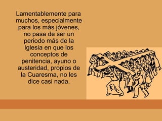 Lamentablemente para
muchos, especialmente
para los más jóvenes,
no pasa de ser un
periodo más de la
Iglesia en que los
conceptos de
penitencia, ayuno o
austeridad, propios de
la Cuaresma, no les
dice casi nada.
 