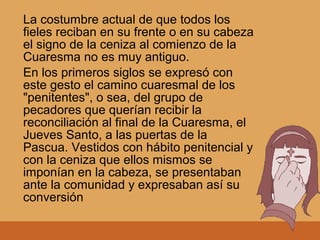 La costumbre actual de que todos los
fieles reciban en su frente o en su cabeza
el signo de la ceniza al comienzo de la
Cuaresma no es muy antiguo.
En los primeros siglos se expresó con
este gesto el camino cuaresmal de los
"penitentes", o sea, del grupo de
pecadores que querían recibir la
reconciliación al final de la Cuaresma, el
Jueves Santo, a las puertas de la
Pascua. Vestidos con hábito penitencial y
con la ceniza que ellos mismos se
imponían en la cabeza, se presentaban
ante la comunidad y expresaban así su
conversión
 