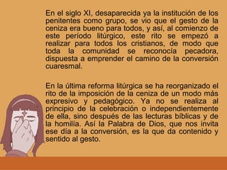 En el siglo XI, desaparecida ya la institución de los
penitentes como grupo, se vio que el gesto de la
ceniza era bueno para todos, y así, al comienzo de
este período litúrgico, este rito se empezó a
realizar para todos los cristianos, de modo que
toda la comunidad se reconocía pecadora,
dispuesta a emprender el camino de la conversión
cuaresmal.
En la última reforma litúrgica se ha reorganizado el
rito de la imposición de la ceniza de un modo más
expresivo y pedagógico. Ya no se realiza al
principio de la celebración o independientemente
de ella, sino después de las lecturas bíblicas y de
la homilía. Así la Palabra de Dios, que nos invita
ese día a la conversión, es la que da contenido y
sentido al gesto.
 