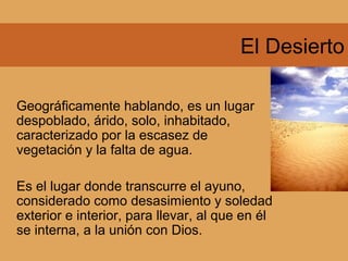 El Desierto
Geográficamente hablando, es un lugar
despoblado, árido, solo, inhabitado,
caracterizado por la escasez de
vegetación y la falta de agua.
Es el lugar donde transcurre el ayuno,
considerado como desasimiento y soledad
exterior e interior, para llevar, al que en él
se interna, a la unión con Dios.
 