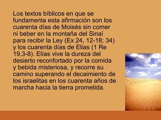 Los textos bíblicos en que se
fundamenta esta afirmación son los
cuarenta días de Moisés sin comer
ni beber en la montaña del Sinaí
para recibir la Ley (Ex 24, 12-18; 34)
y los cuarenta días de Elias (1 Re
19,3-8). Elías vive la dureza del
desierto reconfortado por la comida
y bebida misteriosa, y recorre su
camino superando el decaimiento de
los israelitas en los cuarenta años de
marcha hacia la tierra prometida.
 
