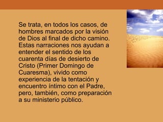 Se trata, en todos los casos, de
hombres marcados por la visión
de Dios al final de dicho camino.
Estas narraciones nos ayudan a
entender el sentido de los
cuarenta días de desierto de
Cristo (Primer Domingo de
Cuaresma), vivido como
experiencia de la tentación y
encuentro íntimo con el Padre,
pero, también, como preparación
a su ministerio público.
 