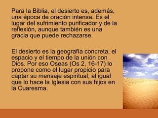 Para la Biblia, el desierto es, además,
una época de oración intensa. Es el
lugar del sufrimiento purificador y de la
reflexión, aunque también es una
gracia que puede rechazarse.
El desierto es la geografía concreta, el
espacio y el tiempo de la unión con
Dios. Por eso Oseas (Os 2, 16-17) lo
propone como el lugar propicio para
captar su mensaje espiritual, al igual
que lo hace la Iglesia con sus hijos en
la Cuaresma.
 