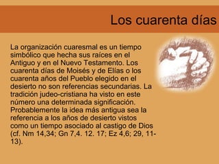 Los cuarenta días
La organización cuaresmal es un tiempo
simbólico que hecha sus raíces en el
Antiguo y en el Nuevo Testamento. Los
cuarenta días de Moisés y de Elías o los
cuarenta años del Pueblo elegido en el
desierto no son referencias secundarias. La
tradición judeo-cristiana ha visto en este
número una determinada significación.
Probablemente la idea más antigua sea la
referencia a los años de desierto vistos
como un tiempo asociado al castigo de Dios
(cf. Nm 14,34; Gn 7,4. 12. 17; Ez 4,6; 29, 11-
13).
 