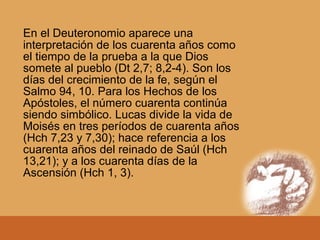 En el Deuteronomio aparece una
interpretación de los cuarenta años como
el tiempo de la prueba a la que Dios
somete al pueblo (Dt 2,7; 8,2-4). Son los
días del crecimiento de la fe, según el
Salmo 94, 10. Para los Hechos de los
Apóstoles, el número cuarenta continúa
siendo simbólico. Lucas divide la vida de
Moisés en tres períodos de cuarenta años
(Hch 7,23 y 7,30); hace referencia a los
cuarenta años del reinado de Saúl (Hch
13,21); y a los cuarenta días de la
Ascensión (Hch 1, 3).
 